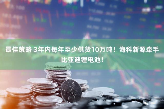 最佳策略 3年内每年至少供货10万吨！海科新源牵手比亚迪锂电池！
