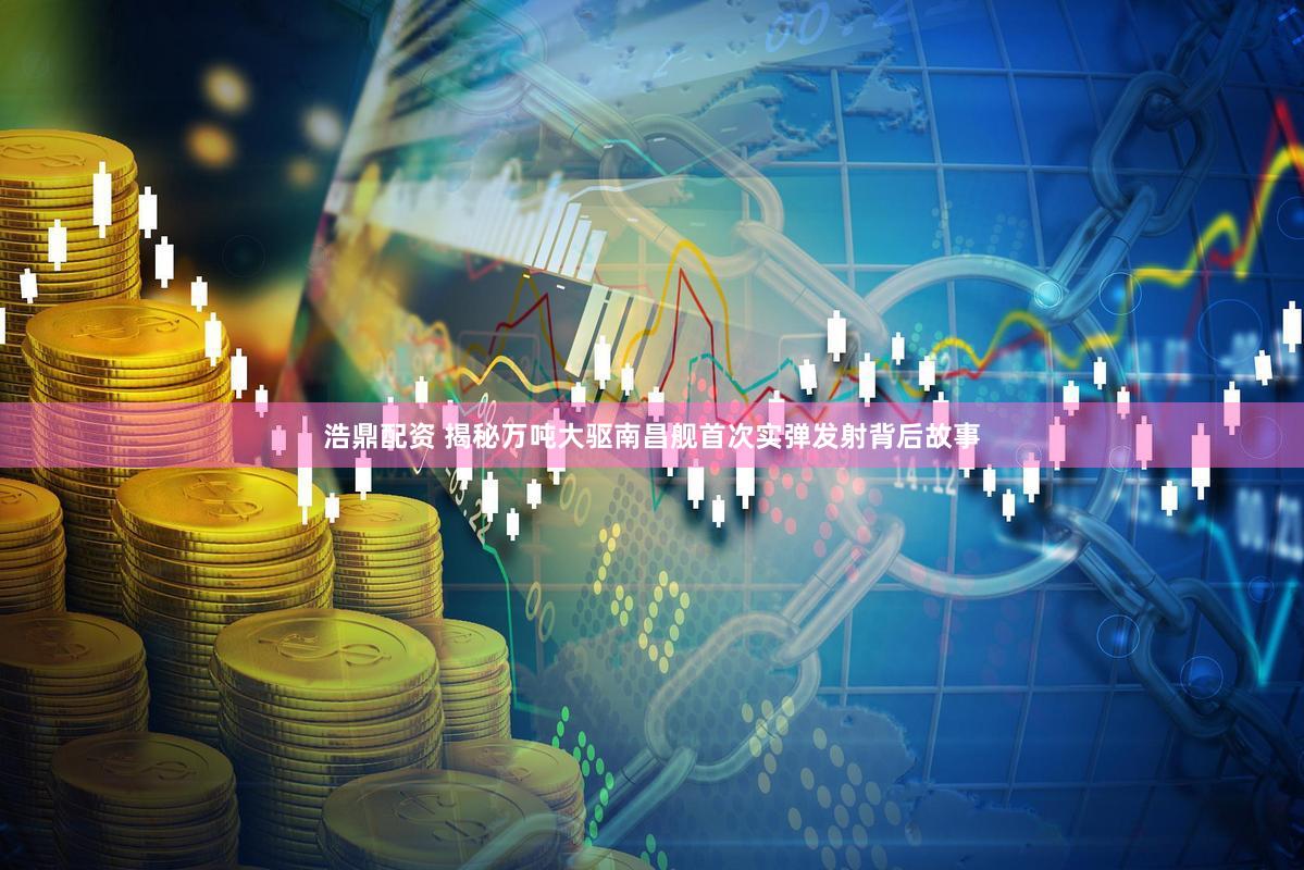 浩鼎配资 揭秘万吨大驱南昌舰首次实弹发射背后故事