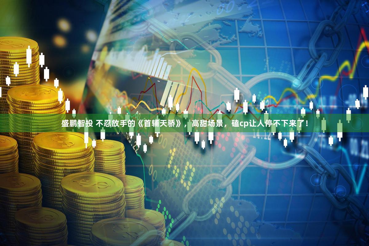 盛鹏智投 不忍放手的《首辅天骄》，高甜场景，磕cp让人停不下来了！