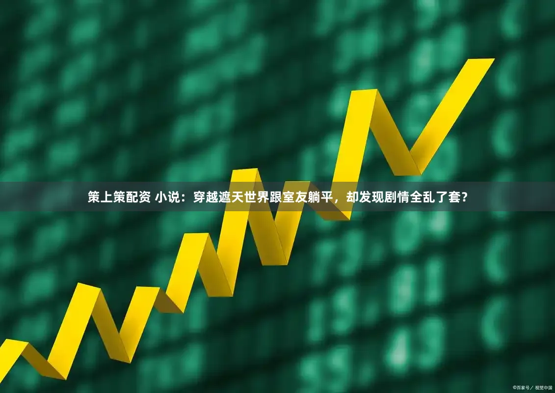 策上策配资 小说：穿越遮天世界跟室友躺平，却发现剧情全乱了套？