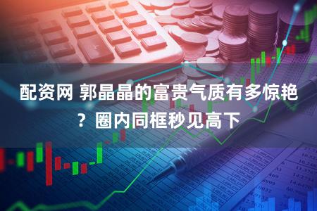 配资网 郭晶晶的富贵气质有多惊艳？圈内同框秒见高下