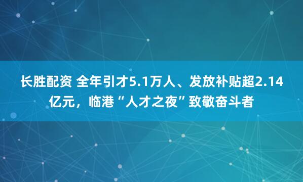 长胜配资 全年引才5.1万人、发放补贴超2.14亿元，临港“人才之夜”致敬奋斗者