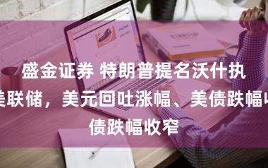 盛金证券 特朗普提名沃什执掌美联储，美元回吐涨幅、美债跌幅收窄