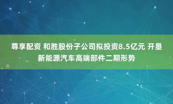尊享配资 和胜股份子公司拟投资8.5亿元 开垦新能源汽车高端部件二期形势