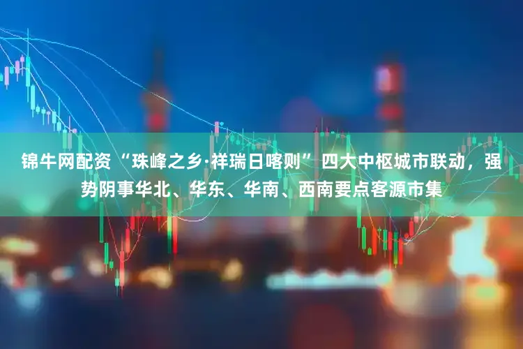 锦牛网配资 “珠峰之乡·祥瑞日喀则” 四大中枢城市联动，强势阴事华北、华东、华南、西南要点客源市集