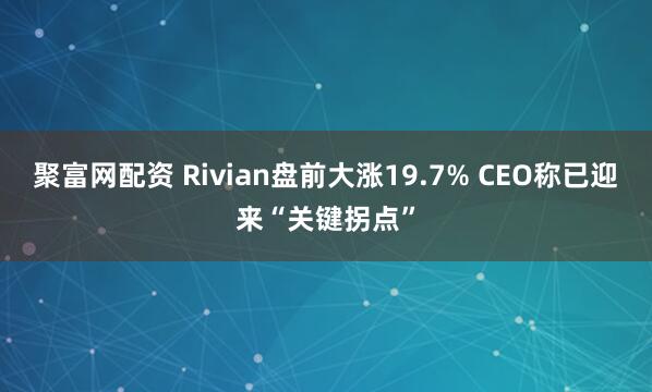 聚富网配资 Rivian盘前大涨19.7% CEO称已迎来“关键拐点”