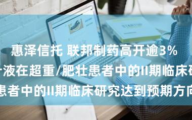 惠泽信托 联邦制药高开逾3% UBT251打针液在超重/肥壮患者中的II期临床研究达到预期方向