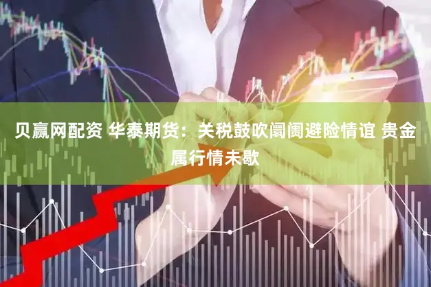 贝赢网配资 华泰期货：关税鼓吹阛阓避险情谊 贵金属行情未歇