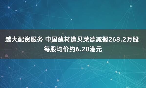 越大配资服务 中国建材遭贝莱德减握268.2万股 每股均价约6.28港元