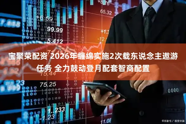 宝聚荣配资 2026年缠绵实施2次载东说念主遨游任务 全力鼓动登月配套智商配置