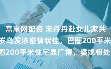 富赢网配资 宋丹丹赴女儿家共度春节！65岁乌发浓密情状佳，巴图200平米住宅显广博，婆媳相处融洽！