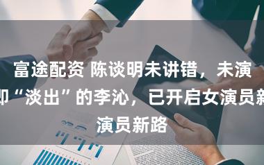 富途配资 陈谈明未讲错，未演戏即“淡出”的李沁，已开启女演员新路