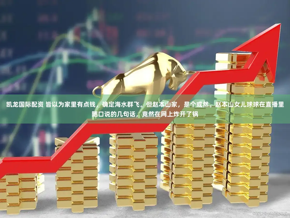凯龙国际配资 皆以为家里有点钱，确定海水群飞。但赵本山家，是个或然。赵本山女儿球球在直播里随口说的几句话，竟然在网上炸开了锅