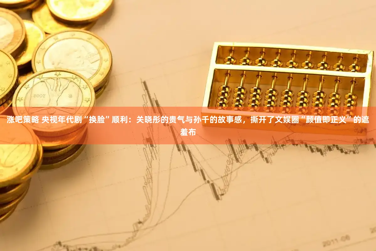 涨吧策略 央视年代剧“换脸”顺利：关晓彤的贵气与孙千的故事感，撕开了文娱圈“颜值即正义”的遮羞布