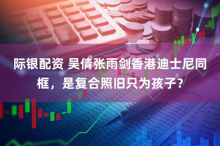 际银配资 吴倩张雨剑香港迪士尼同框，是复合照旧只为孩子？