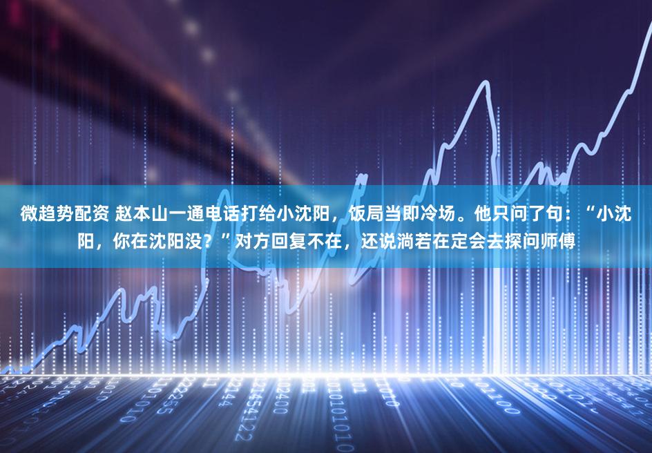 微趋势配资 赵本山一通电话打给小沈阳，饭局当即冷场。他只问了句：“小沈阳，你在沈阳没？”对方回复不在，还说淌若在定会去探问师傅