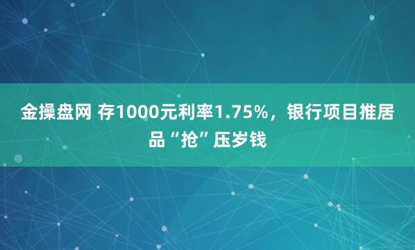 金操盘网 存1000元利率1.75%，银行项目推居品“抢”压岁钱