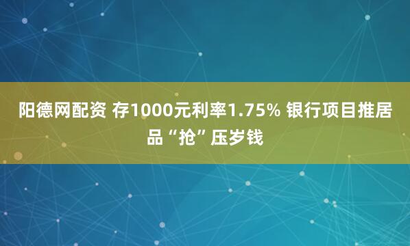 阳德网配资 存1000元利率1.75% 银行项目推居品“抢”压岁钱
