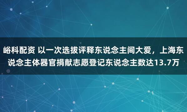峪科配资 以一次选拔评释东说念主间大爱，上海东说念主体器官捐献志愿登记东说念主数达13.7万