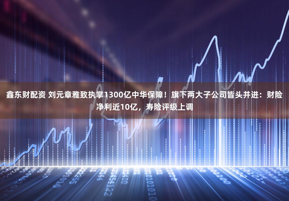 鑫东财配资 刘元章雅致执掌1300亿中华保障！旗下两大子公司皆头并进：财险净利近10亿，寿险评级上调