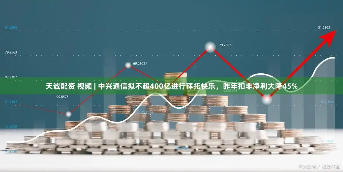 天诚配资 视频 | 中兴通信拟不超400亿进行拜托快乐，昨年扣非净利大降45%