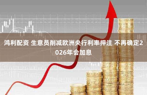 鸿利配资 生意员削减欧洲央行利率押注 不再确定2026年会加息