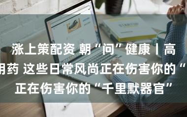 涨上策配资 朝“问”健康丨高盐饮食、乱用药 这些日常风尚正在伤害你的“千里默器官”