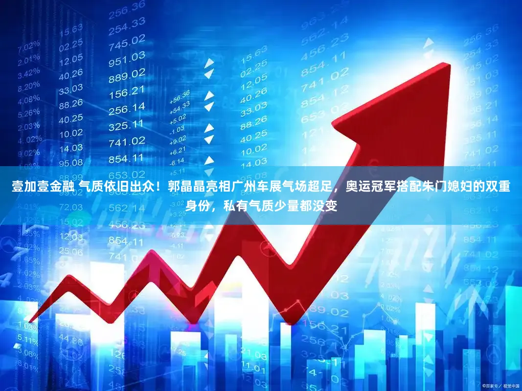 壹加壹金融 气质依旧出众！郭晶晶亮相广州车展气场超足，奥运冠军搭配朱门媳妇的双重身份，私有气质少量都没变