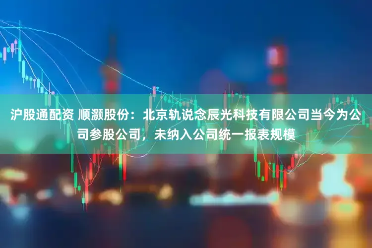 沪股通配资 顺灏股份：北京轨说念辰光科技有限公司当今为公司参股公司，未纳入公司统一报表规模