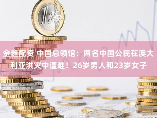 金鑫配资 中国总领馆：两名中国公民在澳大利亚洪灾中遭难！26岁男人和23岁女子