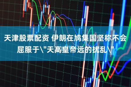 天津股票配资 伊朗在鸠集国坚称不会屈服于