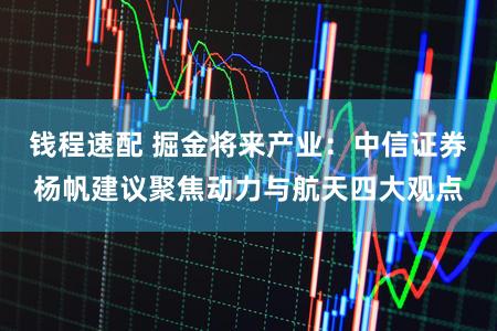 钱程速配 掘金将来产业：中信证券杨帆建议聚焦动力与航天四大观点