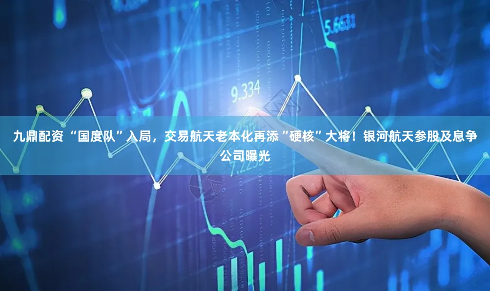 九鼎配资 “国度队”入局，交易航天老本化再添“硬核”大将！银河航天参股及息争公司曝光