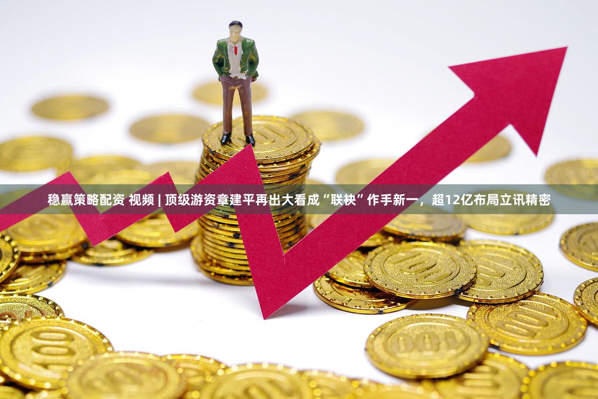 稳赢策略配资 视频 | 顶级游资章建平再出大看成“联袂”作手新一,超12亿布局立讯精密
