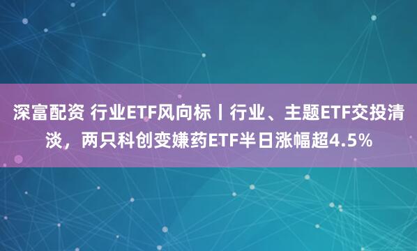 深富配资 行业ETF风向标丨行业、主题ETF交投清淡，两只科创变嫌药ETF半日涨幅超4.5%