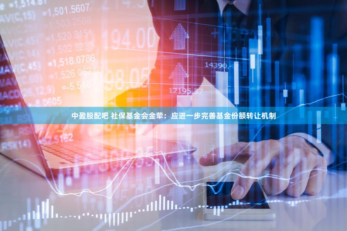 中盈股配吧 社保基金会金荦：应进一步完善基金份额转让机制