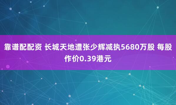 靠谱配配资 长城天地遭张少辉减执5680万股 每股作价0.39港元