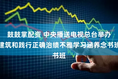 鼓鼓掌配资 中央播送电视总台举办建筑和践行正确治绩不雅学习涵养念书班