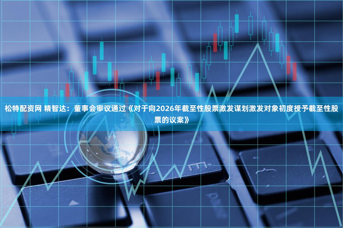 松特配资网 精智达：董事会审议通过《对于向2026年截至性股票激发谋划激发对象初度授予截至性股票的议案》