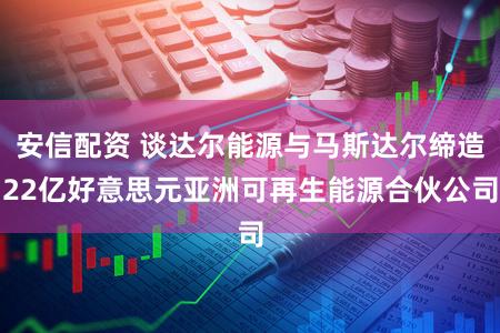 安信配资 谈达尔能源与马斯达尔缔造22亿好意思元亚洲可再生能源合伙公司