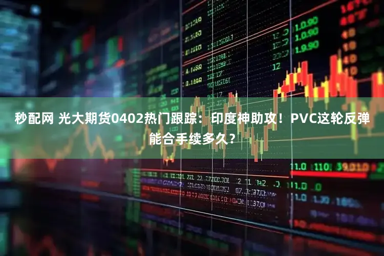 秒配网 光大期货0402热门跟踪：印度神助攻！PVC这轮反弹能合手续多久？