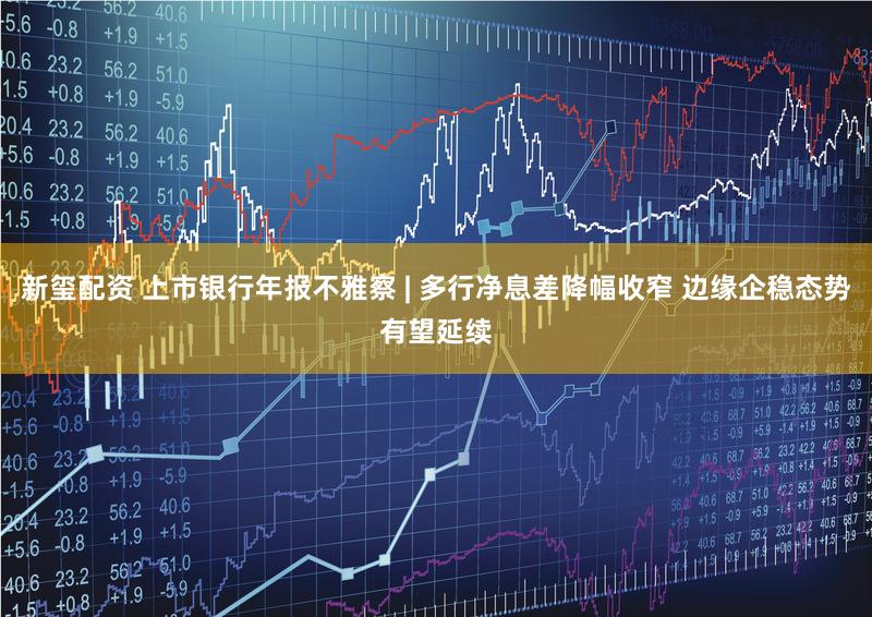 新玺配资 上市银行年报不雅察 | 多行净息差降幅收窄 边缘企稳态势有望延续