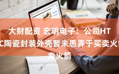 大财配资 宏明电子：公司HTCC陶瓷封装外壳暂未愚弄于买卖火箭