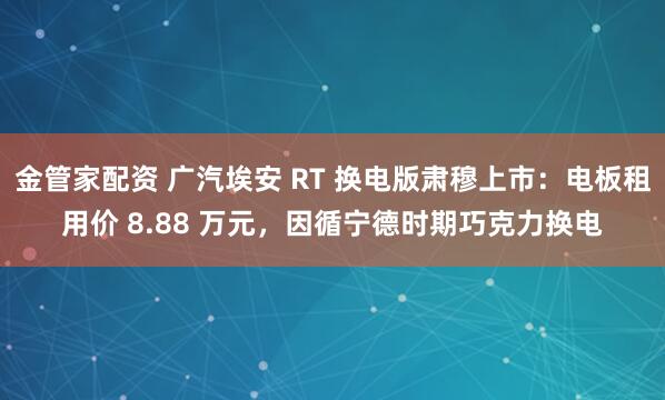 金管家配资 广汽埃安 RT 换电版肃穆上市：电板租用价 8.88 万元，因循宁德时期巧克力换电