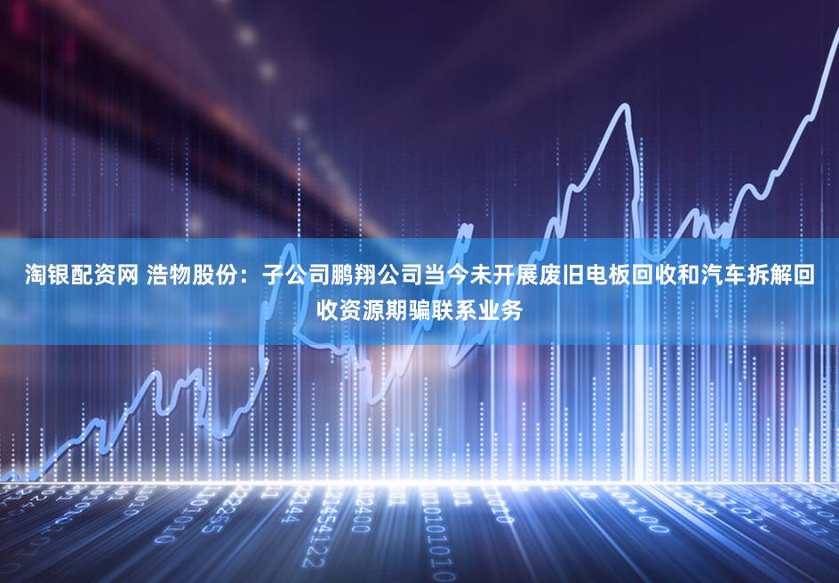 淘银配资网 浩物股份:子公司鹏翔公司当今未开展废旧电板回收和汽车拆解回收资源期骗联系业务