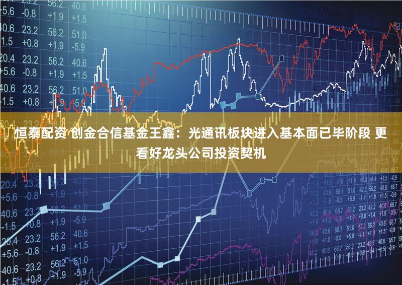 恒泰配资 创金合信基金王鑫:光通讯板块进入基本面已毕阶段 更看好龙头公司投资契机