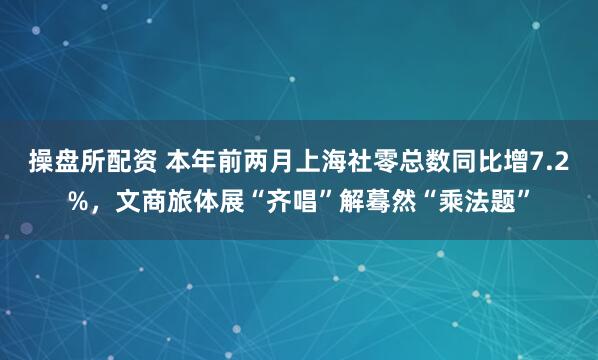 操盘所配资 本年前两月上海社零总数同比增7.2%,文商旅体展“齐唱”解蓦然“乘法题”