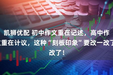 凯狮优配 初中作文重在记述，高中作文重在计议，这种“刻板印象”要改一改了！