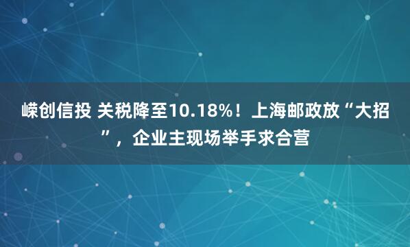 嵘创信投 关税降至10.18%！上海邮政放“大招”，企业主现场举手求合营