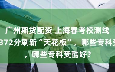 广州期货配资 上海春考校测线揭晓,372分刷新“天花板”,哪些专科受酷好?